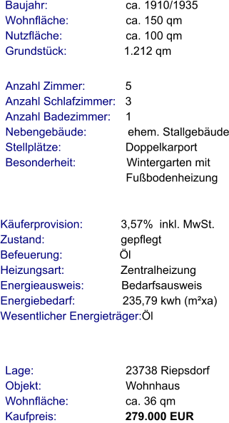 Lage:                             23738 Riepsdorf Objekt:                           Wohnhaus Wohnfläche:                  ca. 36 qm Kaufpreis:                      279.000 EUR Anzahl Zimmer:            5 Anzahl Schlafzimmer:   3  Anzahl Badezimmer:     1  Nebengebäude:             ehem. Stallgebäude Stellplätze:                     Doppelkarport Besonderheit:                Wintergarten mit                                       Fußbodenheizung    Baujahr:                         ca. 1910/1935 Wohnfläche:                  ca. 150 qm Nutzfläche:                    ca. 100 qm Grundstück:                  1.212 qm   Käuferprovision:            3,57%  inkl. MwSt. Zustand:                        gepflegt Befeuerung:                  Öl Heizungsart:                  Zentralheizung Energieausweis:            Bedarfsausweis Energiebedarf:               235,79 kwh (m²xa) Wesentlicher Energieträger:Öl